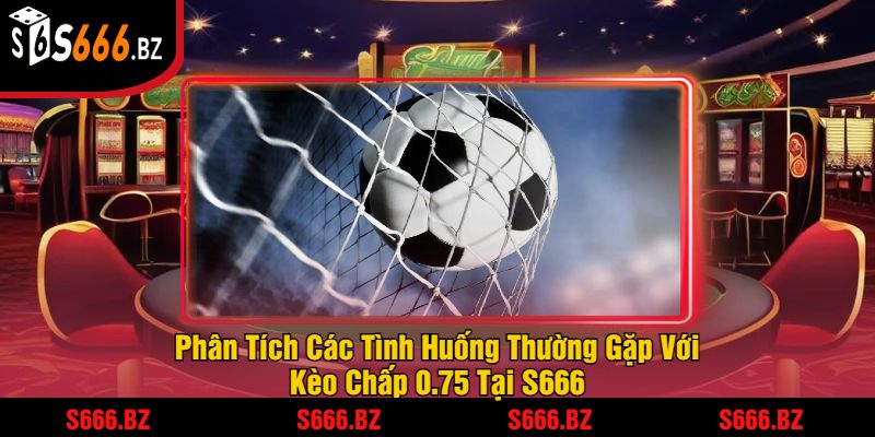 Phân Tích Các Tình Huống Thường Gặp Với Kèo Chấp 0.75 Tại S666